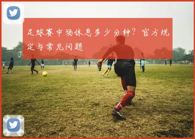 足球赛中场休息多少分钟?官方规定与常见问题