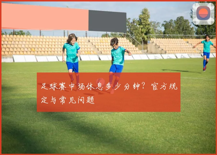 足球赛中场休息多少分钟？官方规定与常见问题
