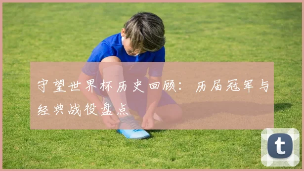 守望世界杯历史回顾:历届冠军与经典战役盘点