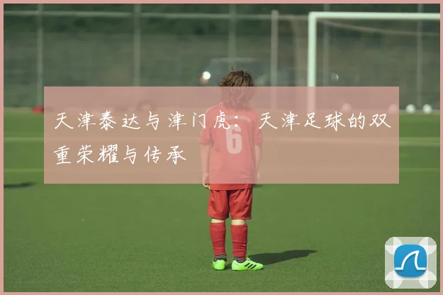 天津泰达与津门虎:天津足球的双重荣耀与传承